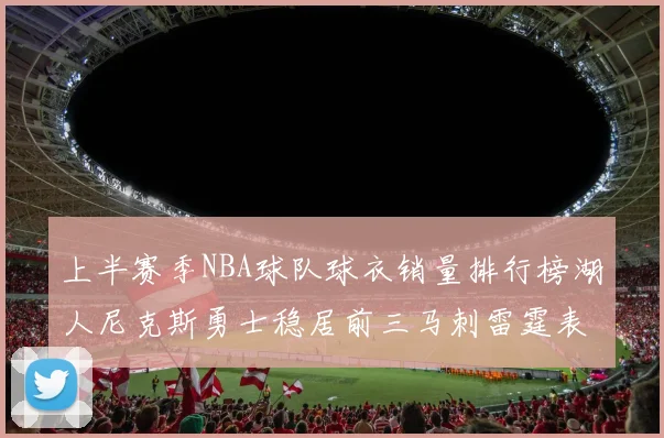 上半赛季NBA球队球衣销量排行榜湖人尼克斯勇士稳居前三马刺雷霆表现抢眼
