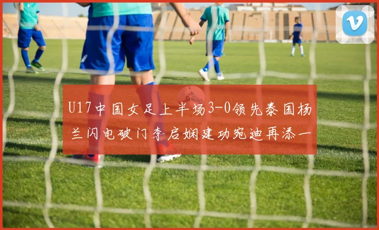 U17中国女足上半场3-0领先泰国杨兰闪电破门李启娴建功宛迪再添一分