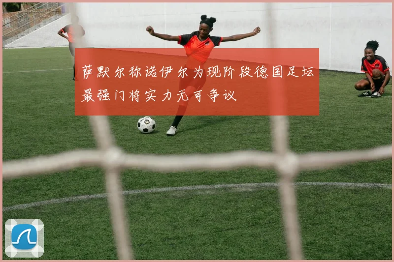 萨默尔称诺伊尔为现阶段德国足坛最强门将实力无可争议