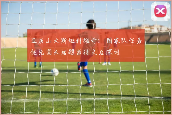 亚历山大斯坦科维奇：国家队任务优先国米话题留待之后探讨