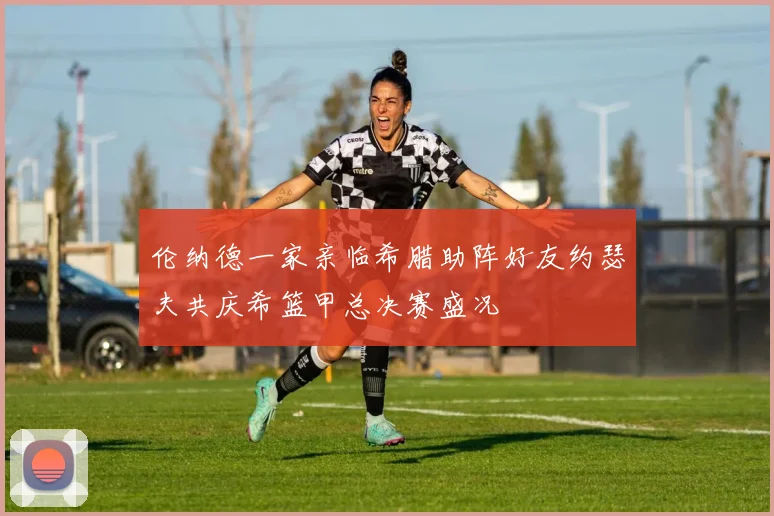 伦纳德一家亲临希腊助阵好友约瑟夫共庆希篮甲总决赛盛况