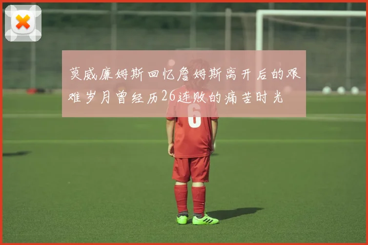 莫威廉姆斯回忆詹姆斯离开后的艰难岁月曾经历26连败的痛苦时光