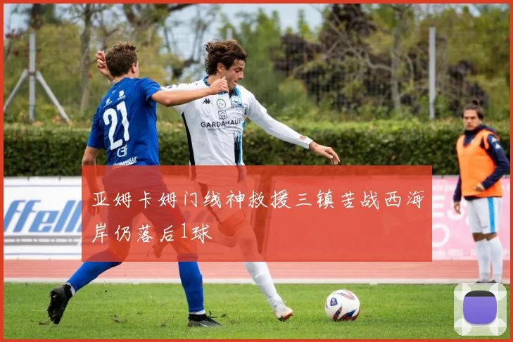 亚姆卡姆门线神救援三镇苦战西海岸仍落后1球
