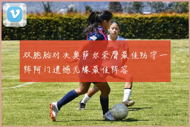 双胞胎对决奥萨尔荣膺最佳防守一阵阿门遗憾无缘最佳阵容