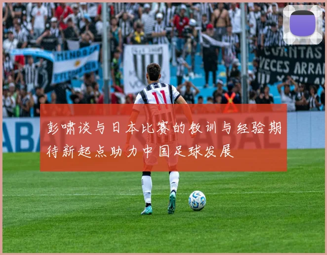 彭啸谈与日本比赛的教训与经验期待新起点助力中国足球发展