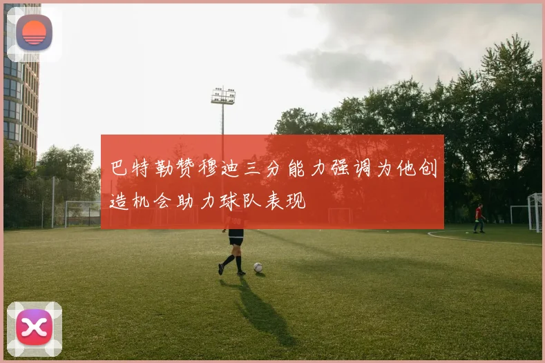 巴特勒赞穆迪三分能力强调为他创造机会助力球队表现