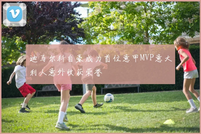 迪马尔科自豪成为首位意甲MVP意大利人意外收获荣誉