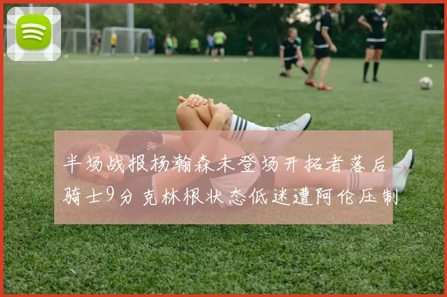 半场战报杨瀚森未登场开拓者落后骑士9分克林根状态低迷遭阿伦压制